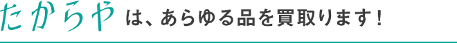 たからやは、あらゆる品を買取ります